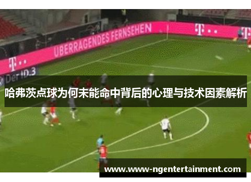 哈弗茨点球为何未能命中背后的心理与技术因素解析
