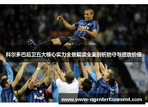 科尔多巴后卫五大核心实力全景解读全面剖析防守与进攻价值