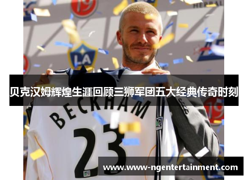 贝克汉姆辉煌生涯回顾三狮军团五大经典传奇时刻