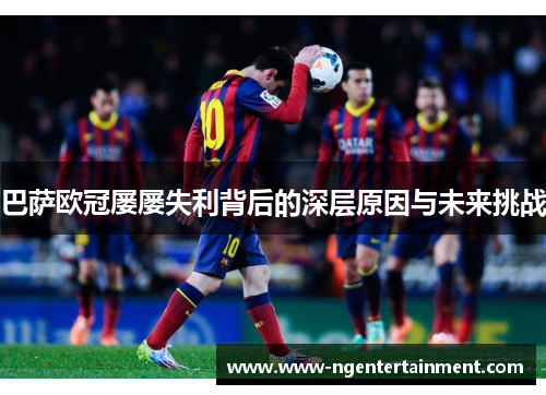 巴萨欧冠屡屡失利背后的深层原因与未来挑战