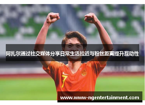 阿扎尔通过社交媒体分享日常生活拉近与粉丝距离提升互动性