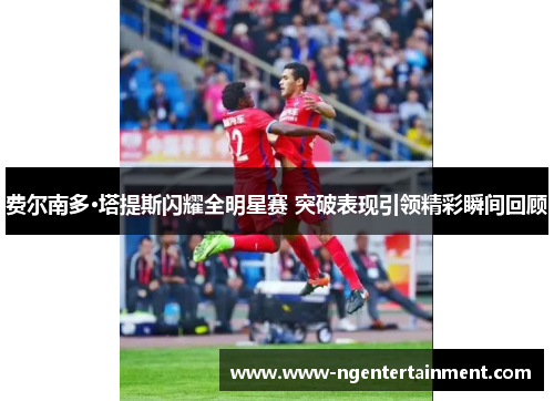 费尔南多·塔提斯闪耀全明星赛 突破表现引领精彩瞬间回顾