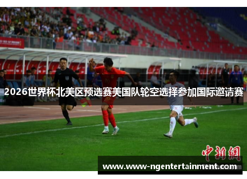 2026世界杯北美区预选赛美国队轮空选择参加国际邀请赛