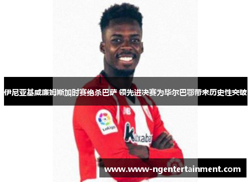 伊尼亚基威廉姆斯加时赛绝杀巴萨 领先进决赛为毕尔巴鄂带来历史性突破