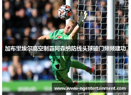 加布里埃尔高空制霸阿森纳防线头球破门频频建功