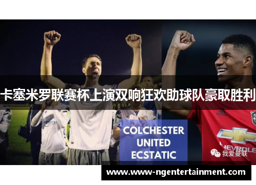 卡塞米罗联赛杯上演双响狂欢助球队豪取胜利